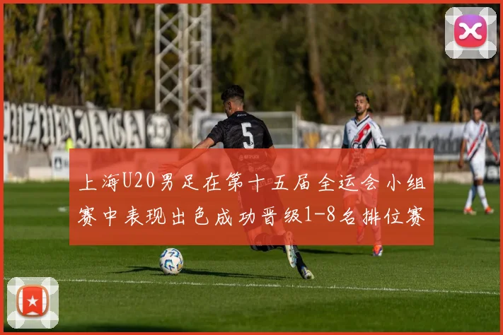 上海U20男足在第十五届全运会小组赛中表现出色成功晋级1-8名排位赛