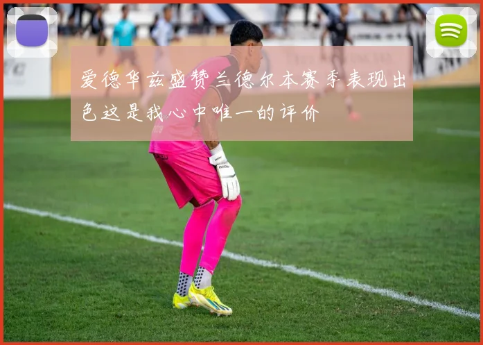 爱德华兹盛赞兰德尔本赛季表现出色这是我心中唯一的评价