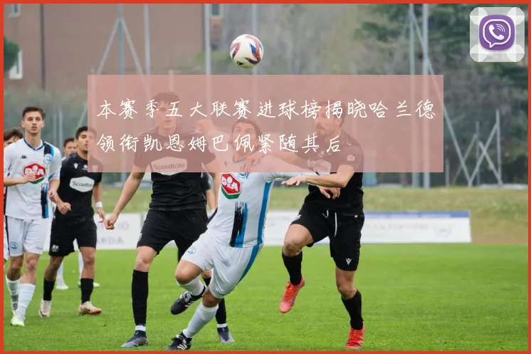 本赛季五大联赛进球榜揭晓哈兰德领衔凯恩姆巴佩紧随其后