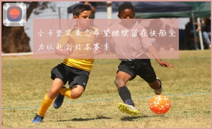 小卡坚定表态希望继续留在快船全力以赴打好本赛季