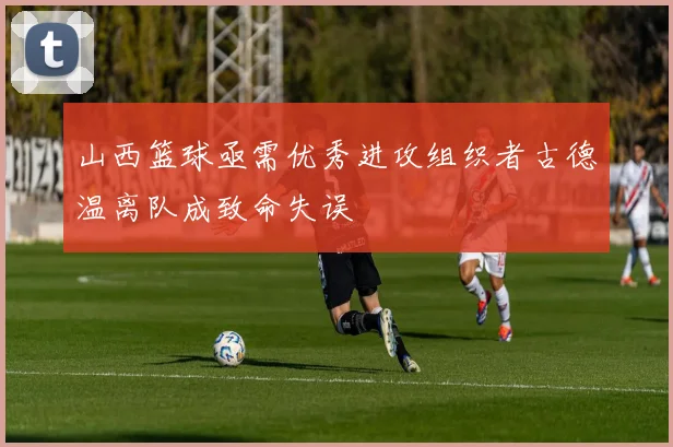 山西篮球亟需优秀进攻组织者古德温离队成致命失误