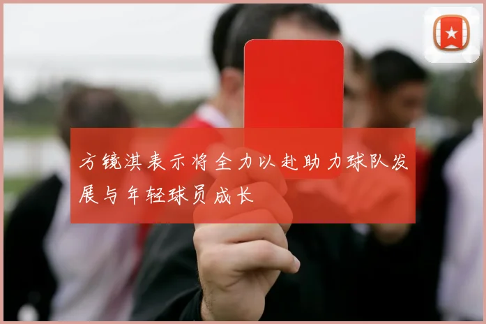 方镜淇表示将全力以赴助力球队发展与年轻球员成长