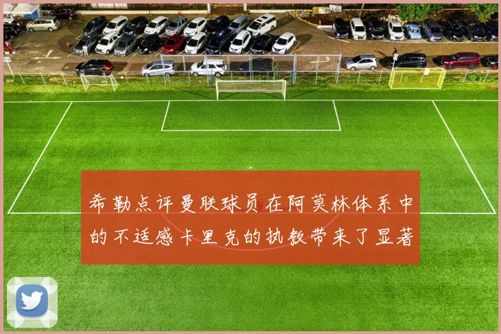 希勒点评曼联球员在阿莫林体系中的不适感卡里克的执教带来了显著变化