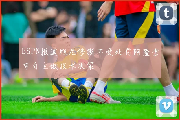 ESPN报道维尼修斯不受处罚阿隆索可自主做技术决策