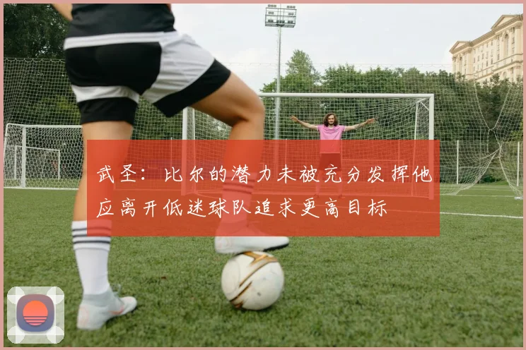 武圣：比尔的潜力未被充分发挥他应离开低迷球队追求更高目标