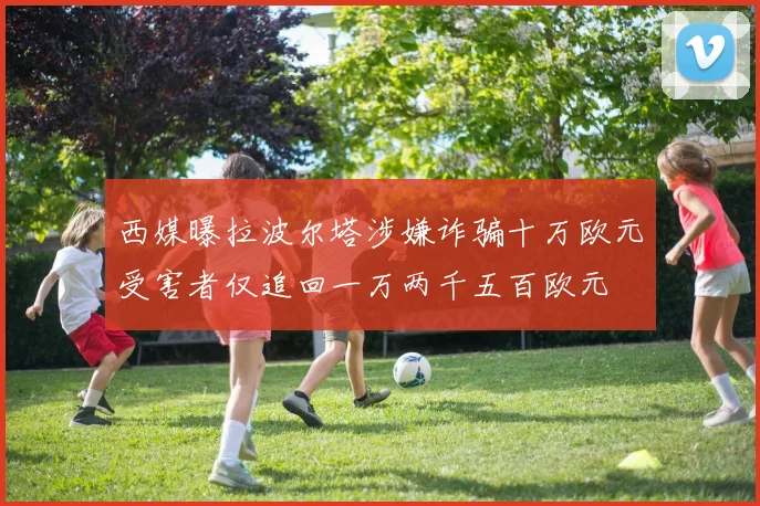 西媒曝拉波尔塔涉嫌诈骗十万欧元受害者仅追回一万两千五百欧元