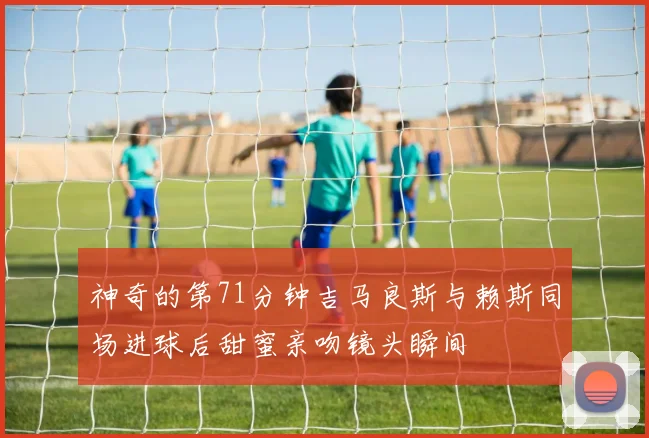 神奇的第71分钟吉马良斯与赖斯同场进球后甜蜜亲吻镜头瞬间
