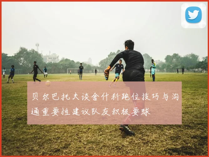贝尔巴托夫谈舍什科跑位技巧与沟通重要性建议队友积极要球