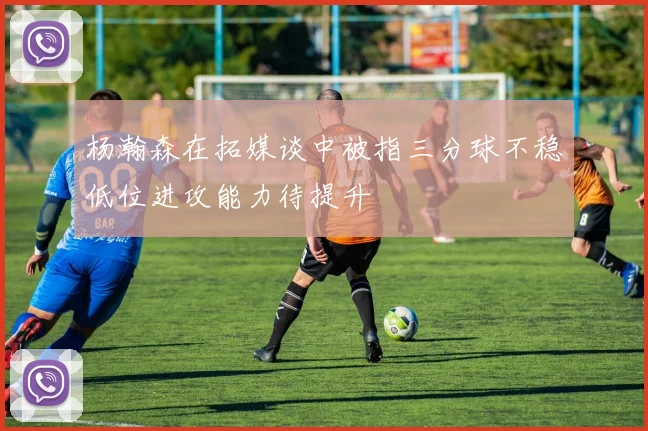 杨瀚森在拓媒谈中被指三分球不稳低位进攻能力待提升