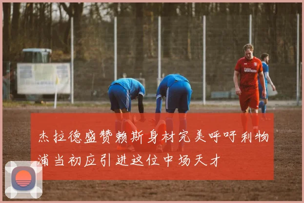 杰拉德盛赞赖斯身材完美呼吁利物浦当初应引进这位中场天才