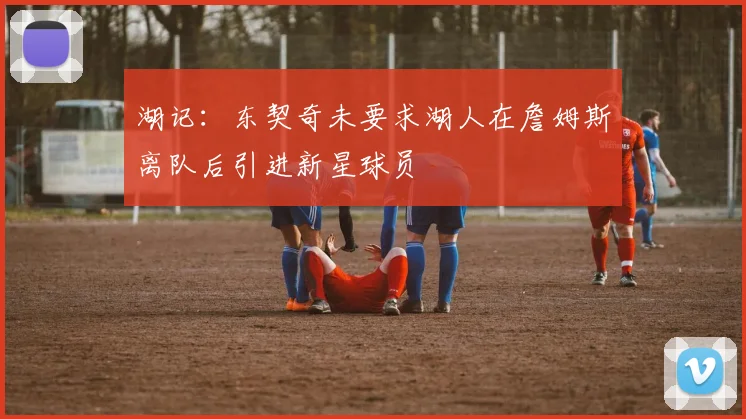 湖记：东契奇未要求湖人在詹姆斯离队后引进新星球员